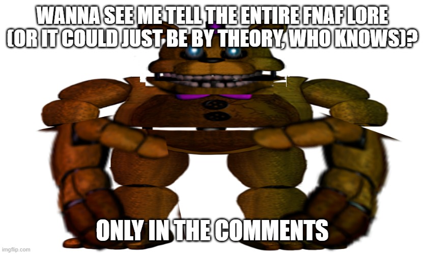 lore | WANNA SEE ME TELL THE ENTIRE FNAF LORE (OR IT COULD JUST BE BY THEORY, WHO KNOWS)? ONLY IN THE COMMENTS | image tagged in edited fredbear | made w/ Imgflip meme maker