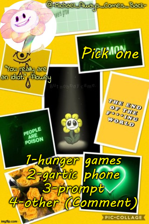 Michael's flowey temp by .-Black.Sun-. | Pick one; 1-hunger games
2-gartic phone
3-prompt
4-other (Comment) | image tagged in michael's flowey temp by -black sun- | made w/ Imgflip meme maker