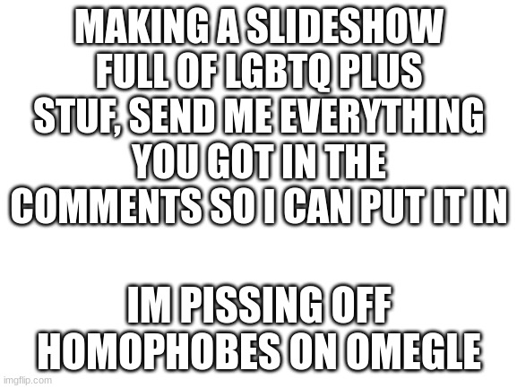 Blank White Template | MAKING A SLIDESHOW FULL OF LGBTQ PLUS STUF, SEND ME EVERYTHING YOU GOT IN THE COMMENTS SO I CAN PUT IT IN; IM PISSING OFF HOMOPHOBES ON OMEGLE | image tagged in blank white template | made w/ Imgflip meme maker