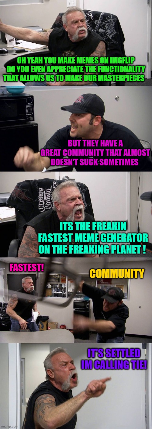 Go with the best Go Imgflip | OH YEAH YOU MAKE MEMES ON IMGFLIP DO YOU EVEN APPRECIATE THE FUNCTIONALITY THAT ALLOWS US TO MAKE OUR MASTERPIECES; BUT THEY HAVE A GREAT COMMUNITY THAT ALMOST DOESN'T SUCK SOMETIMES; ITS THE FREAKIN FASTEST MEME GENERATOR ON THE FREAKING PLANET ! FASTEST! COMMUNITY; IT'S SETTLED IM CALLING TIE! | image tagged in memes,american chopper argument,the most of everything for free | made w/ Imgflip meme maker