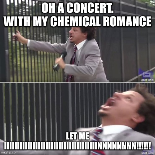 Eric Andre Let Me In (blank) | OH A CONCERT.







WITH MY CHEMICAL ROMANCE; LET ME IIIIIIIIIIIIIIIIIIIIIIIIIIIIIIIIIIIINNNNNNNN!!!!!! | image tagged in eric andre let me in blank | made w/ Imgflip meme maker