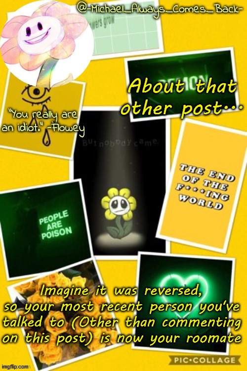 Michael's flowey temp by .-Black.Sun-. | About that other post... Imagine it was reversed, so your most recent person you've talked to (Other than commenting on this post) is now your roomate | image tagged in michael's flowey temp by -black sun- | made w/ Imgflip meme maker