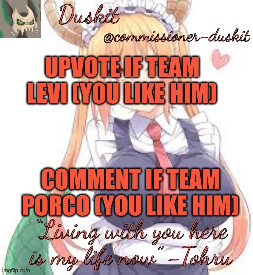 I’m with y’all on Levi | UPVOTE IF TEAM LEVI (YOU LIKE HIM); COMMENT IF TEAM PORCO (YOU LIKE HIM) | image tagged in duskit s tohru temp | made w/ Imgflip meme maker