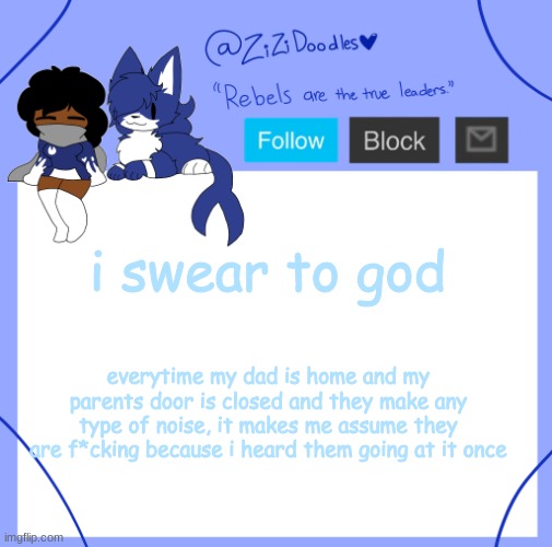 like DEAR GOD SAVE ME anyways gn chat | i swear to god; everytime my dad is home and my parents door is closed and they make any type of noise, it makes me assume they are f*cking because i heard them going at it once | image tagged in zizi's temp | made w/ Imgflip meme maker