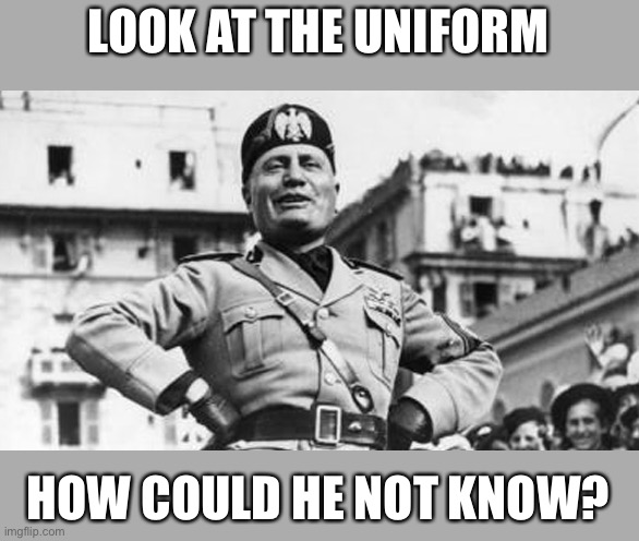mussolini | LOOK AT THE UNIFORM; HOW COULD HE NOT KNOW? | image tagged in mussolini | made w/ Imgflip meme maker