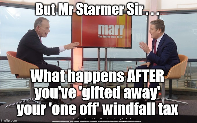 Starmer/Labour - Windfall Tax | But Mr Starmer Sir . . . What happens AFTER you've 'gifted away' your 'one off' windfall tax; #Starmerout #GetStarmerOut #Labour #JonLansman #wearecorbyn #KeirStarmer #DianeAbbott #McDonnell #cultofcorbyn #labourisdead #Momentum #labourracism #socialistsunday #nevervotelabour #socialistanyday #Antisemitism #Savile #SavileGate #Paedo #Worboys #GroomingGangs #Paedophile #WindfallTax | image tagged in starmer marr,starmerout,getstarmerout,labourisdead,cultofcorbyn,labour windfall tax | made w/ Imgflip meme maker
