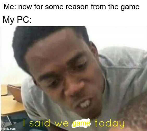 Yeah I'm age | Me: now for some reason from the game; My PC:; game | image tagged in i said we ____ today,memes | made w/ Imgflip meme maker