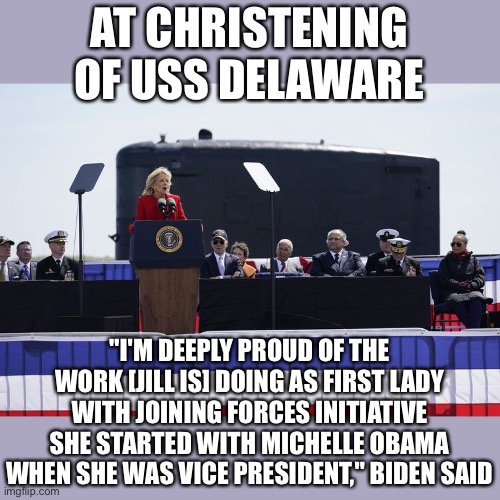 Biden gaffs again, calling Dr Jill a former Vice President | AT CHRISTENING OF USS DELAWARE; "I'M DEEPLY PROUD OF THE WORK [JILL IS] DOING AS FIRST LADY WITH JOINING FORCES INITIATIVE SHE STARTED WITH MICHELLE OBAMA WHEN SHE WAS VICE PRESIDENT," BIDEN SAID | image tagged in biden,senile,gaff | made w/ Imgflip meme maker