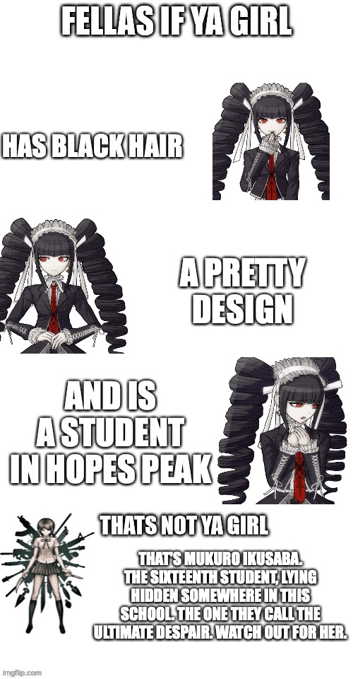 MuKuRo IkUsAbA tHe SiXtEeNtH StUdEnT | HAS BLACK HAIR; A PRETTY DESIGN; AND IS A STUDENT IN HOPES PEAK; THAT'S MUKURO IKUSABA. THE SIXTEENTH STUDENT, LYING HIDDEN SOMEWHERE IN THIS SCHOOL. THE ONE THEY CALL THE ULTIMATE DESPAIR. WATCH OUT FOR HER. | image tagged in fellas if your girl | made w/ Imgflip meme maker