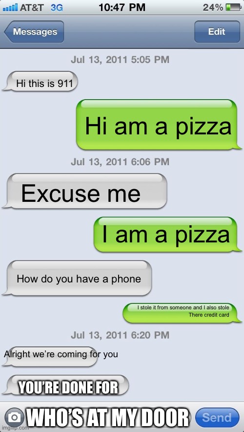 Texting messages blank | Hi this is 911; Hi am a pizza; Excuse me; YOUR DONE; I am a pizza; How do you have a phone; I stole it from someone and I also stole
There credit card; Alright we’re coming for you; YOU’RE DONE FOR; WHO’S AT MY DOOR | image tagged in texting messages blank,lol,memes | made w/ Imgflip meme maker