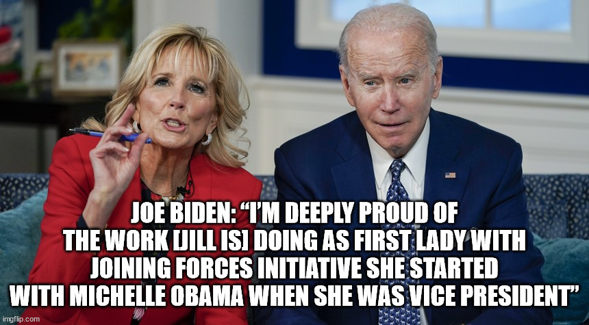 JOE BIDEN: “I’m deeply proud of the work [Jill is] doing as first lady with Joining Forces initiative she started with Michelle  | JOE BIDEN: “I’M DEEPLY PROUD OF THE WORK [JILL IS] DOING AS FIRST LADY WITH JOINING FORCES INITIATIVE SHE STARTED WITH MICHELLE OBAMA WHEN SHE WAS VICE PRESIDENT” | image tagged in sad joe biden,joe biden,michelle obama | made w/ Imgflip meme maker