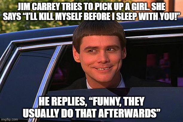 Can I ASS You a Question? | JIM CARREY TRIES TO PICK UP A GIRL. SHE SAYS “I’LL KILL MYSELF BEFORE I SLEEP WITH YOU!”; HE REPLIES, “FUNNY, THEY USUALLY DO THAT AFTERWARDS” | image tagged in jim carey | made w/ Imgflip meme maker