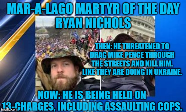 His trial will not be a good thing for Trumpyite Republicans running for office. | MAR-A-LAGO MARTYR OF THE DAY
RYAN NICHOLS; THEN: HE THREATENED TO DRAG MIKE PENCE THROUGH THE STREETS AND KILL HIM. LIKE THEY ARE DOING IN UKRAINE. NOW: HE IS BEING HELD ON 13-CHARGES, INCLUDING ASSAULTING COPS. | image tagged in politics | made w/ Imgflip meme maker