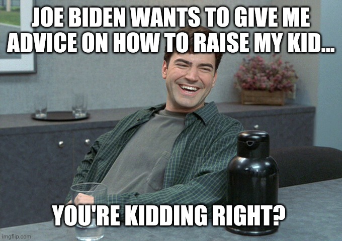 Joe couldn't raise a chia pet right. | JOE BIDEN WANTS TO GIVE ME ADVICE ON HOW TO RAISE MY KID... YOU'RE KIDDING RIGHT? | image tagged in memes | made w/ Imgflip meme maker