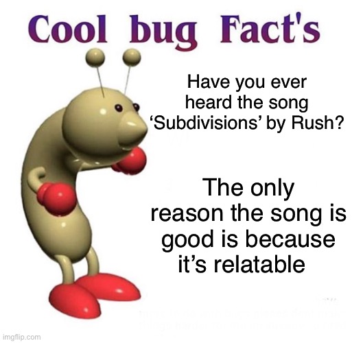 Cool Bug Facts | Have you ever heard the song ‘Subdivisions’ by Rush? The only reason the song is good is because it’s relatable | image tagged in cool bug facts | made w/ Imgflip meme maker