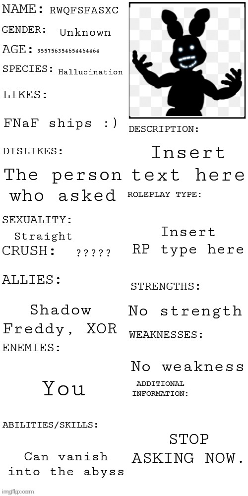 THE TRUTH ABOUT RWQFSFASXC | RWQFSFASXC; Unknown; 355756354654464464; Hallucination; FNaF ships :); Insert text here; The person who asked; Insert RP type here; Straight; ????? No strength; Shadow Freddy, XOR; No weakness; You; STOP ASKING NOW. Can vanish into the abyss | image tagged in updated roleplay oc showcase,shadowbonnie,overused joke,get rekt,tyrannosaurus rekt | made w/ Imgflip meme maker