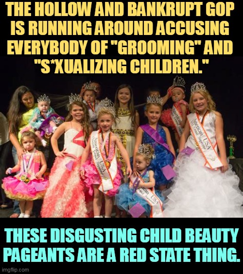 Republicans projecting again. | THE HOLLOW AND BANKRUPT GOP 
IS RUNNING AROUND ACCUSING 
EVERYBODY OF "GROOMING" AND 
"S*XUALIZING CHILDREN."; THESE DISGUSTING CHILD BEAUTY PAGEANTS ARE A RED STATE THING. | image tagged in gop,republican,child,beauty,contest,hypocrisy | made w/ Imgflip meme maker