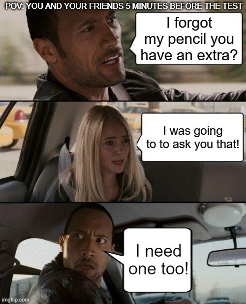 Pencil Needed | POV: YOU AND YOUR FRIENDS 5 MINUTES BEFORE THE TEST; I forgot my pencil you have an extra? I was going to to ask you that! I need one too! | image tagged in memes,the rock driving,pov,school,tests,pencil | made w/ Imgflip meme maker
