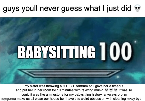 im literally a second mom at this point | guys youll never guess what I just did 💀; BABYSITTING; my sister was throwing a H U G E tantrum so I gave her a timeout and put her in her room for 10 minutes with relaxing music 💀💀💀 it was so iconic it was like a milestone for my babysitting history. anyways brb im gonna make us all clean our house bc I have this weird obsession with cleaning mkay bye | image tagged in skyrim skill meme | made w/ Imgflip meme maker