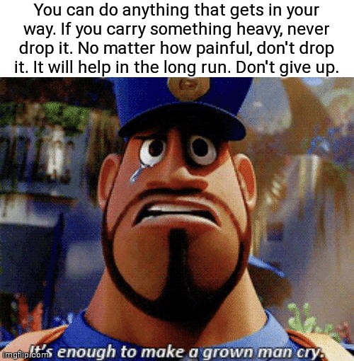 A inspiring quote |  You can do anything that gets in your way. If you carry something heavy, never drop it. No matter how painful, don't drop it. It will help in the long run. Don't give up. | image tagged in it's enough to make a grown man cry,wholesome,confidence,don't give up,inspirational quote,inspirational | made w/ Imgflip meme maker
