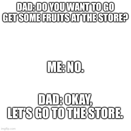 This just happened a few min. ago, though not in the exact dialogue. |  DAD: DO YOU WANT TO GO GET SOME FRUITS AT THE STORE? ME: NO. DAD: OKAY, LET’S GO TO THE STORE. | image tagged in memes,blank transparent square,dad,store,relatable | made w/ Imgflip meme maker