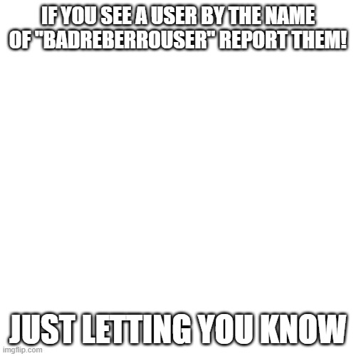 read the comments of my memes and you'll understand | IF YOU SEE A USER BY THE NAME OF "BADREBERROUSER" REPORT THEM! JUST LETTING YOU KNOW | image tagged in memes,blank transparent square | made w/ Imgflip meme maker