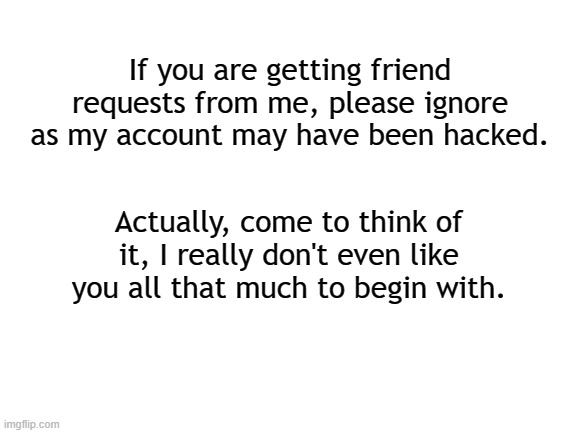 Have a nice damn day. | If you are getting friend requests from me, please ignore as my account may have been hacked. Actually, come to think of it, I really don't even like you all that much to begin with. | image tagged in blank white template,jokes,funny,friends | made w/ Imgflip meme maker