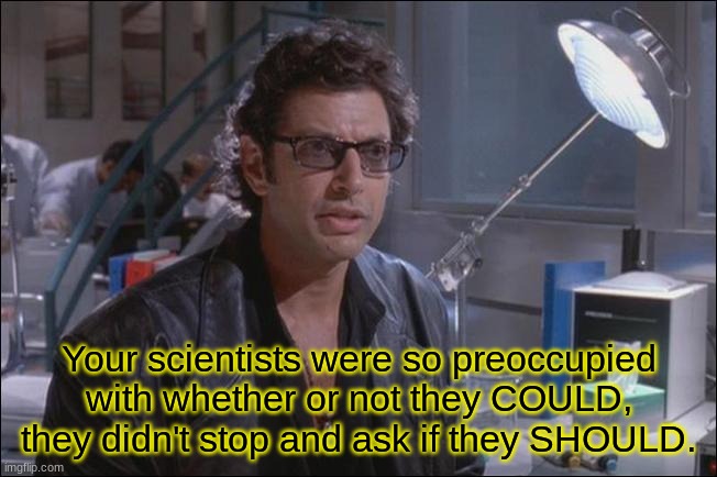 Dr. Ian Malcom (Jeff Goldblum) | Your scientists were so preoccupied with whether or not they COULD, they didn't stop and ask if they SHOULD. | image tagged in dr ian malcom jeff goldblum | made w/ Imgflip meme maker