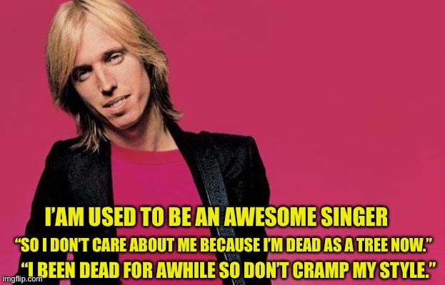 Tom | I’AM USED TO BE AN AWESOME SINGER; “I BEEN DEAD FOR AWHILE SO DON’T CRAMP MY STYLE.”; “SO I DON’T CARE ABOUT ME BECAUSE I’M DEAD AS A TREE NOW.” | image tagged in tom petty | made w/ Imgflip meme maker