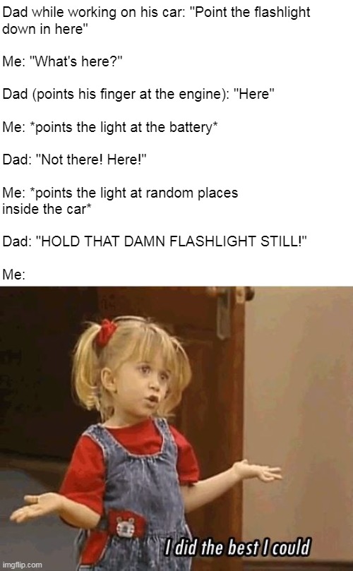 Oh, Yeah! Childhood Trauma | Dad while working on his car: "Point the flashlight
down in here"
 
Me: "What's here?" 
 
Dad (points his finger at the engine): "Here"
 
Me: *points the light at the battery*
 
Dad: "Not there! Here!"
 
Me: *points the light at random places 
inside the car*
 
Dad: "HOLD THAT DAMN FLASHLIGHT STILL!"
 
Me: | image tagged in i did the best i could,meme,memes,humor,dads,children | made w/ Imgflip meme maker