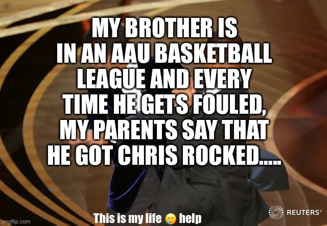 Will Smith punching Chris Rock | MY BROTHER IS IN AN AAU BASKETBALL LEAGUE AND EVERY TIME HE GETS FOULED, MY PARENTS SAY THAT HE GOT CHRIS ROCKED….. This is my life 🥲 help | image tagged in will smith punching chris rock | made w/ Imgflip meme maker
