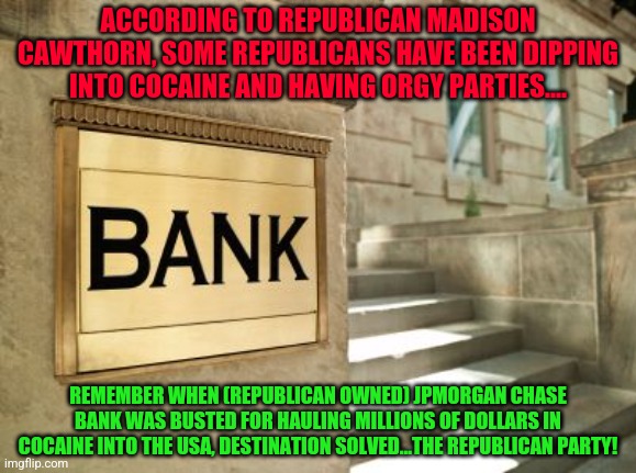 bank | ACCORDING TO REPUBLICAN MADISON CAWTHORN, SOME REPUBLICANS HAVE BEEN DIPPING INTO COCAINE AND HAVING ORGY PARTIES.... REMEMBER WHEN (REPUBLICAN OWNED) JPMORGAN CHASE BANK WAS BUSTED FOR HAULING MILLIONS OF DOLLARS IN COCAINE INTO THE USA, DESTINATION SOLVED...THE REPUBLICAN PARTY! | image tagged in bank | made w/ Imgflip meme maker