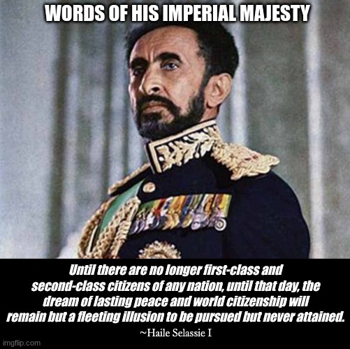 Wisdom for peace | WORDS OF HIS IMPERIAL MAJESTY; Until there are no longer first-class and second-class citizens of any nation, until that day, the dream of lasting peace and world citizenship will remain but a fleeting illusion to be pursued but never attained. ~Haile Selassie I | image tagged in haile selassie i | made w/ Imgflip meme maker