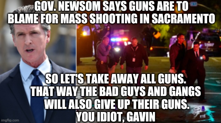 GOV. NEWSOM SAYS GUNS ARE TO BLAME FOR MASS SHOOTING IN SACRAMENTO; SO LET'S TAKE AWAY ALL GUNS.
THAT WAY THE BAD GUYS AND GANGS
 WILL ALSO GIVE UP THEIR GUNS.
YOU IDIOT, GAVIN | made w/ Imgflip meme maker