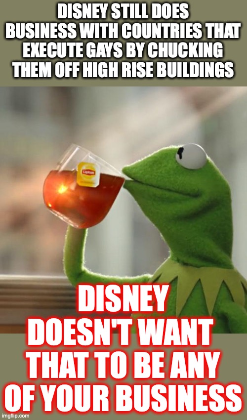 It's almost like the defining characteristic of every liberal is hypocrisy. | DISNEY STILL DOES BUSINESS WITH COUNTRIES THAT EXECUTE GAYS BY CHUCKING THEM OFF HIGH RISE BUILDINGS; DISNEY DOESN'T WANT 
THAT TO BE ANY OF YOUR BUSINESS | image tagged in 2022,disney,hypocrisy,greed,liberals,lies | made w/ Imgflip meme maker