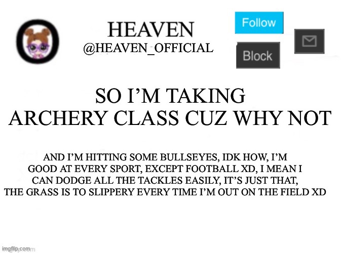 *kills myself with an arrow* lol | SO I’M TAKING ARCHERY CLASS CUZ WHY NOT; AND I’M HITTING SOME BULLSEYES, IDK HOW, I’M GOOD AT EVERY SPORT, EXCEPT FOOTBALL XD, I MEAN I CAN DODGE ALL THE TACKLES EASILY, IT’S JUST THAT, THE GRASS IS TO SLIPPERY EVERY TIME I’M OUT ON THE FIELD XD | image tagged in heaven s template | made w/ Imgflip meme maker
