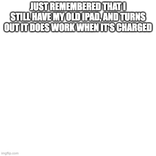 Blank Transparent Square Meme | JUST REMEMBERED THAT I STILL HAVE MY OLD IPAD, AND TURNS OUT IT DOES WORK WHEN IT'S CHARGED | image tagged in memes,blank transparent square,SubSimGPT2Interactive | made w/ Imgflip meme maker