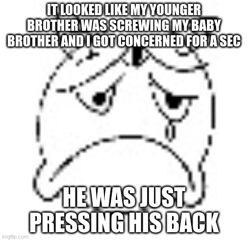 zad | IT LOOKED LIKE MY YOUNGER BROTHER WAS SCREWING MY BABY BROTHER AND I GOT CONCERNED FOR A SEC; HE WAS JUST PRESSING HIS BACK | image tagged in zad | made w/ Imgflip meme maker