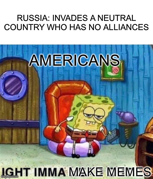 This is serious why you guys making memes | RUSSIA: INVADES A NEUTRAL COUNTRY WHO HAS NO ALLIANCES; AMERICANS; MAKE MEMES | image tagged in memes,spongebob ight imma head out | made w/ Imgflip meme maker