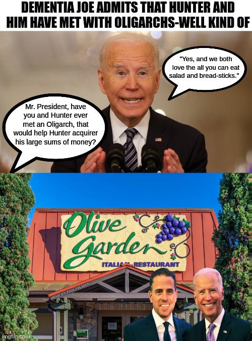 "When You're Here, You're the Biden Family" | DEMENTIA JOE ADMITS THAT HUNTER AND HIM HAVE MET WITH OLIGARCHS-WELL KIND OF; "Yes, and we both love the all you can eat salad and bread-sticks."; Mr. President, have you and Hunter ever met an Oligarch, that would help Hunter acquirer his large sums of money? | image tagged in joe biden,hunter biden,sad joe biden,funny memes,olive garden,oligarchy | made w/ Imgflip meme maker