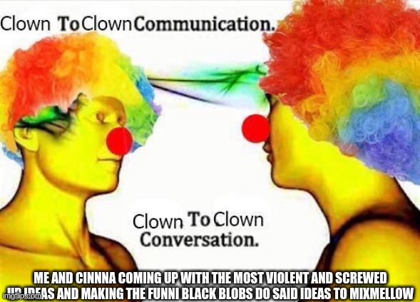 clown to clown communication | ME AND CINNNA COMING UP WITH THE MOST VIOLENT AND SCREWED UP IDEAS AND MAKING THE FUNNI BLACK BLOBS DO SAID IDEAS TO MIXMELLOW | image tagged in clown to clown communication | made w/ Imgflip meme maker