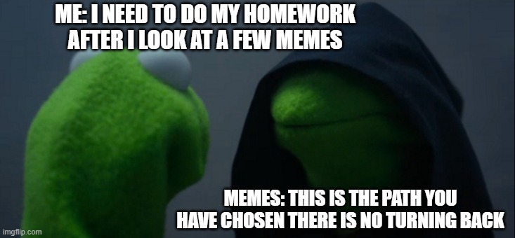 Evil Kermit Meme | ME: I NEED TO DO MY HOMEWORK AFTER I LOOK AT A FEW MEMES; MEMES: THIS IS THE PATH YOU HAVE CHOSEN THERE IS NO TURNING BACK | image tagged in memes,evil kermit | made w/ Imgflip meme maker