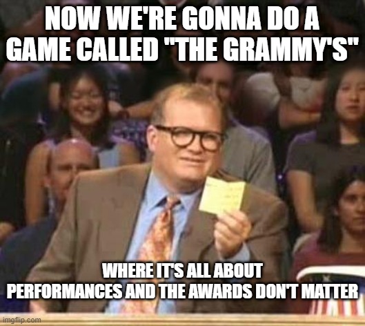 So True, Funny How It Seems.... | NOW WE'RE GONNA DO A GAME CALLED "THE GRAMMY'S"; WHERE IT'S ALL ABOUT PERFORMANCES AND THE AWARDS DON'T MATTER | image tagged in drew carey | made w/ Imgflip meme maker