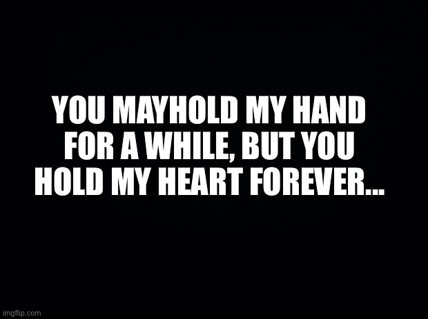 Black background | YOU MAYHOLD MY HAND FOR A WHILE, BUT YOU HOLD MY HEART FOREVER... | image tagged in black background | made w/ Imgflip meme maker