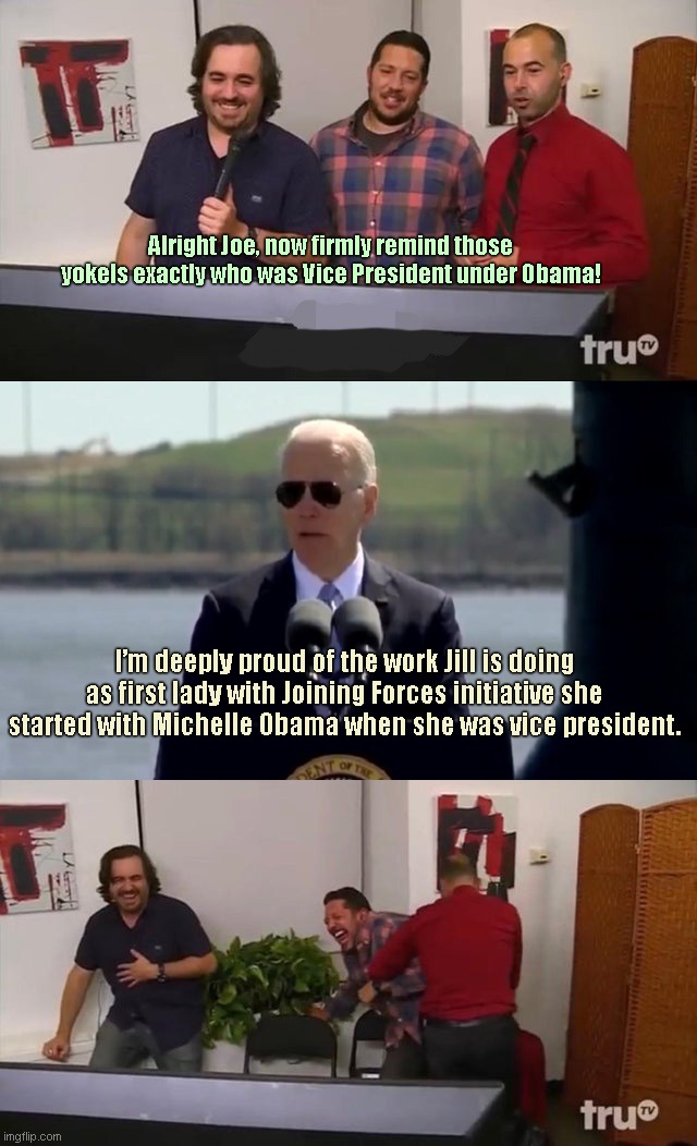 Joe doesn't remember what job he held between 2009 and 2017 | Alright Joe, now firmly remind those yokels exactly who was Vice President under Obama! I’m deeply proud of the work Jill is doing as first lady with Joining Forces initiative she started with Michelle Obama when she was vice president. | image tagged in impractical jokers laughing,joe biden,dementia,obama biden,biden off his meds | made w/ Imgflip meme maker