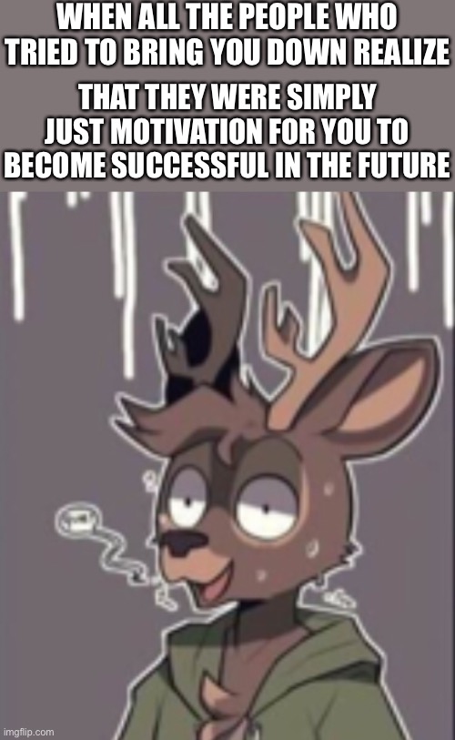 That instant regret | WHEN ALL THE PEOPLE WHO TRIED TO BRING YOU DOWN REALIZE; THAT THEY WERE SIMPLY JUST MOTIVATION FOR YOU TO BECOME SUCCESSFUL IN THE FUTURE | image tagged in furry,wholesome | made w/ Imgflip meme maker