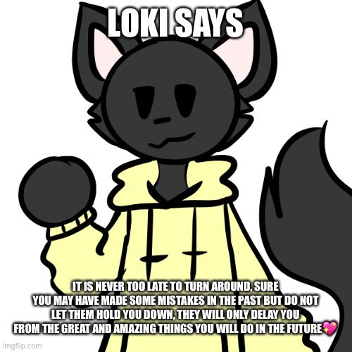Loki says! | LOKI SAYS; IT IS NEVER TOO LATE TO TURN AROUND, SURE YOU MAY HAVE MADE SOME MISTAKES IN THE PAST BUT DO NOT LET THEM HOLD YOU DOWN, THEY WILL ONLY DELAY YOU FROM THE GREAT AND AMAZING THINGS YOU WILL DO IN THE FUTURE💖 | image tagged in smol loki,wholesome | made w/ Imgflip meme maker