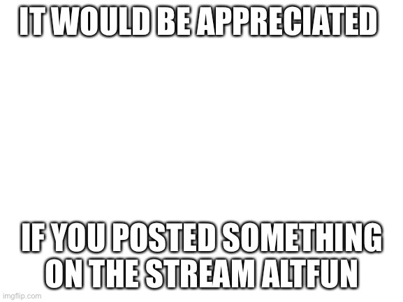 Blank White Template | IT WOULD BE APPRECIATED; IF YOU POSTED SOMETHING ON THE STREAM ALTFUN | image tagged in blank white template,please,please help me,altfun,fun,really please it would help a lot | made w/ Imgflip meme maker