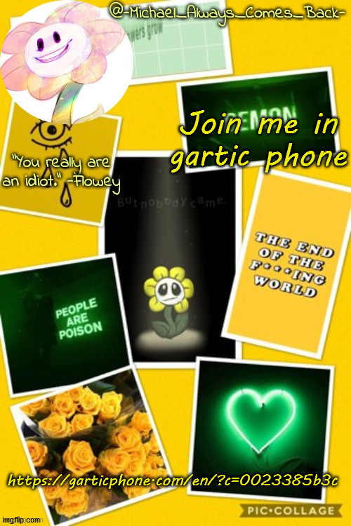 https://garticphone.com/en/?c=0023385b3c | Join me in gartic phone; https://garticphone.com/en/?c=0023385b3c | image tagged in michael's flowey temp by -black sun- | made w/ Imgflip meme maker