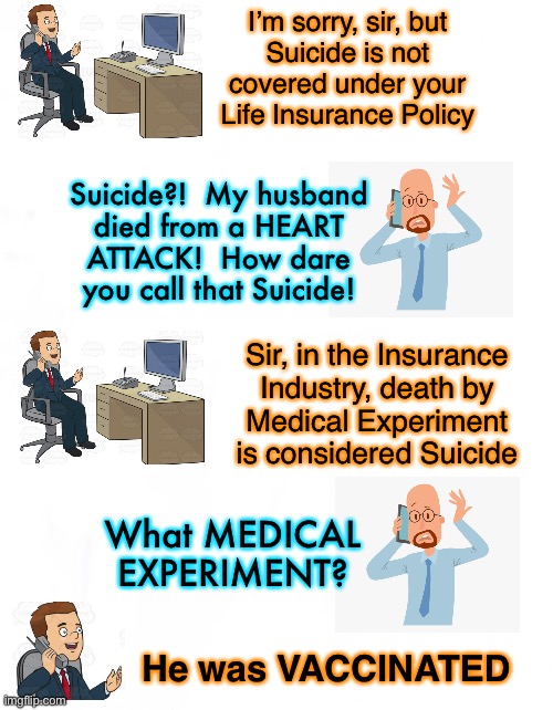 IT’S A TWO MILLION DOLLAR POLICY!! | I’m sorry, sir, but
Suicide is not
covered under your
Life Insurance Policy; Suicide?!  My husband
died from a HEART
ATTACK!  How dare
you call that Suicide! Sir, in the Insurance
Industry, death by
Medical Experiment
is considered Suicide; What MEDICAL EXPERIMENT? He was VACCINATED | image tagged in memes,insurance,death by gullible,or death by stupid,or arrogant vehemently clueless stoopidity,you asked for it you got it | made w/ Imgflip meme maker